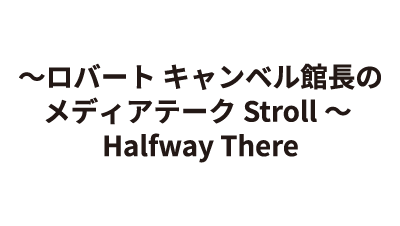 ～ロバート キャンベル館長のメディアテークStroll～ Halfway There
